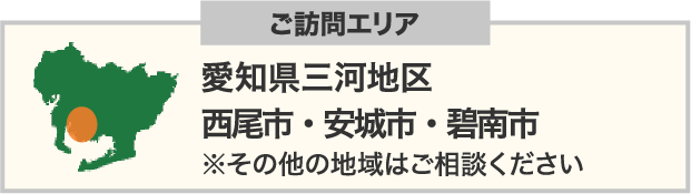 ご訪問エリア：愛知県三河地区⻄尾市・安城市・碧南市 ※その他の地域はご相談ください