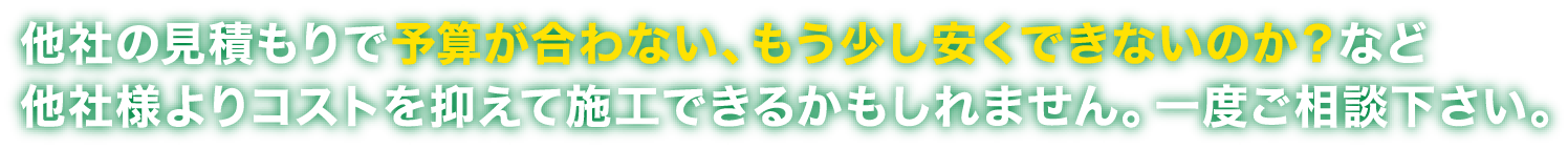 他社の見積もりで予算が合わない、もう少し安くできないか？など一度ご相談ください。他社様よりコストを抑えて施工できるかもしれません。