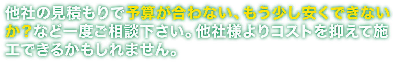 他社の見積もりで予算が合わない、もう少し安くできないか？など一度ご相談ください。他社様よりコストを抑えて施工できるかもしれません。